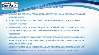 • La llave que usa Sofía, para abrir la puerta de su casa, es semejante a la de
su hermano José.
• ¿Cuál es la razón existente entre los lados homólogos, o sea, los lados
correspondientes?
• Dos fotografías de la misma persona, una de tamaño 3x4 pulgadas que luego
es ampliada a 6x8 pulgadas. ¿Ambas son semejantes y tienen una misma
proporción?
• Dos anillos idénticos, cuyos diámetros son exactamente iguales.¿ guardan la
misma proporción y semejanza entre cada una de sus partes (circunferencia,
radio, área, diámetro)?.
• ¿Qué propiedades de la proporcionalidad y semejanza relacionarías con las
normas establecidas por el estado ante el problema del coronavirus?
 