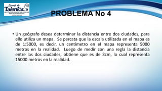 PROBLEMA No 4
• Un geógrafo desea determinar la distancia entre dos ciudades, para
ello utiliza un mapa. Se percata que la escala utilizada en el mapa es
de 1:5000, es decir, un centímetro en el mapa representa 5000
metros en la realidad. Luego de medir con una regla la distancia
entre las dos ciudades, obtiene que es de 3cm, lo cual representa
15000 metros en la realidad.
 