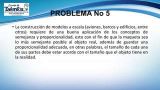 PROBLEMA No 5
• La construcción de modelos a escala (aviones, barcos y edificios, entre
otros) requiere de una buena aplicación de los conceptos de
semejanza y proporcionalidad, esto con el fin de que la maqueta sea
lo más semejante posible al objeto real, además de guardar una
proporcionalidad adecuada, en otras palabras, el tamaño de cada una
de sus partes debe estar acorde con el tamaño que el objeto tiene en
la realidad.
 