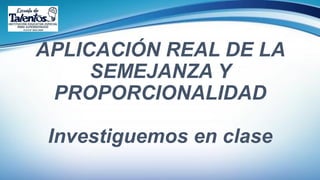 APLICACIÓN REAL DE LA
SEMEJANZA Y
PROPORCIONALIDAD
Investiguemos en clase
 