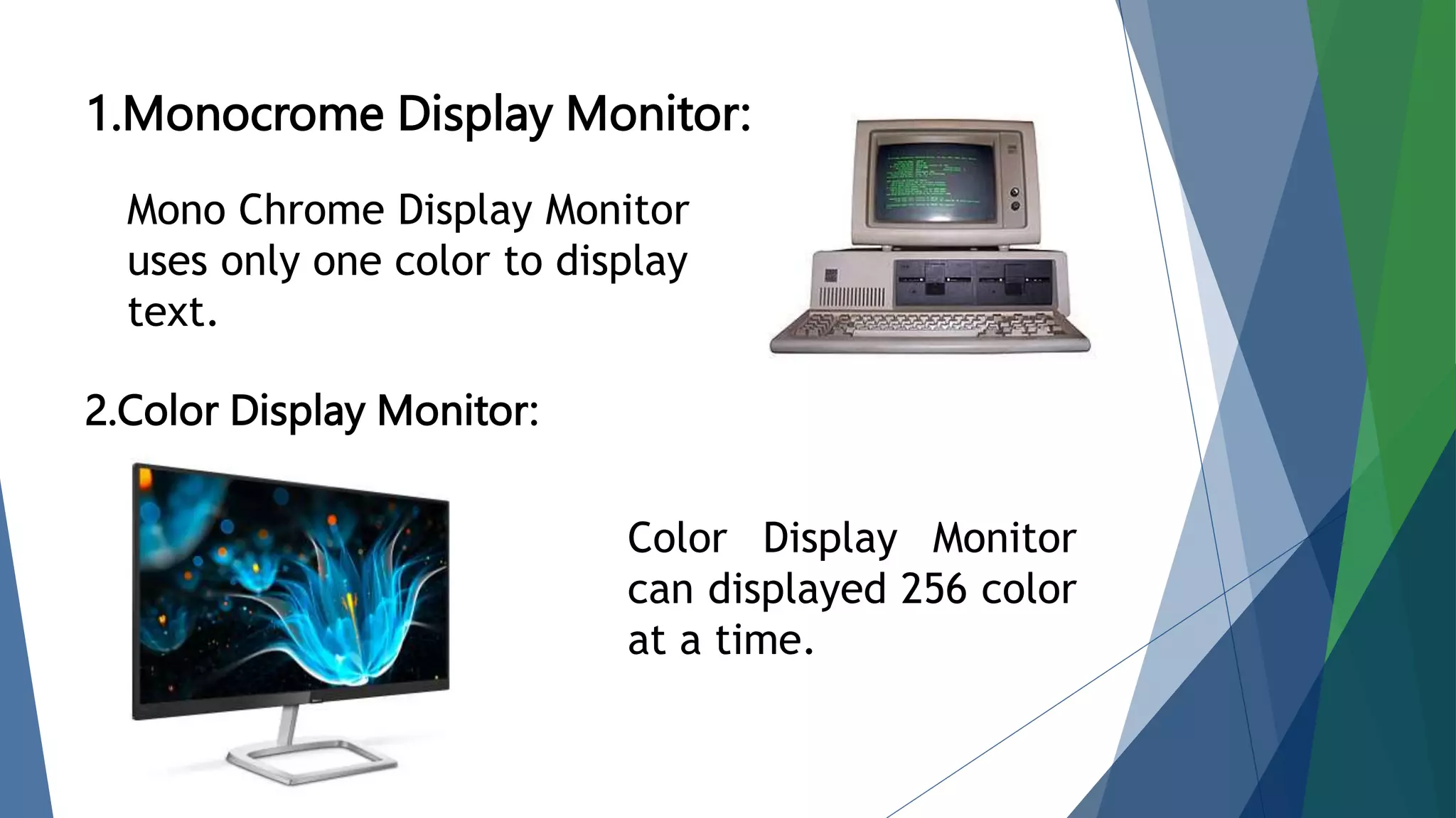 1.Monocrome Display Monitor:
2.Color Display Monitor:
Mono Chrome Display Monitor
uses only one color to display
text.
Color Display Monitor
can displayed 256 color
at a time.
 
