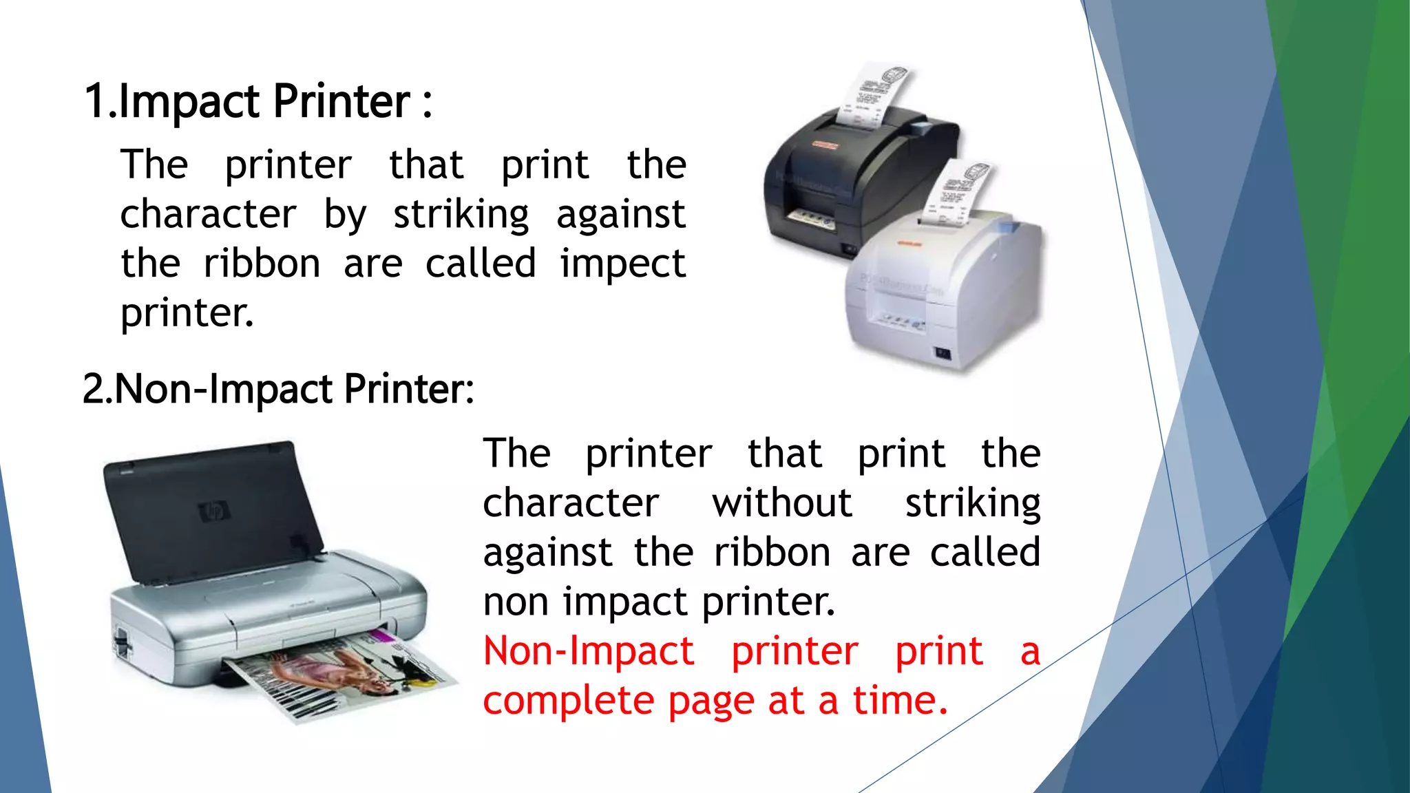 1.Impact Printer :
2.Non-Impact Printer:
The printer that print the
character by striking against
the ribbon are called impect
printer.
The printer that print the
character without striking
against the ribbon are called
non impact printer.
Non-Impact printer print a
complete page at a time.
 