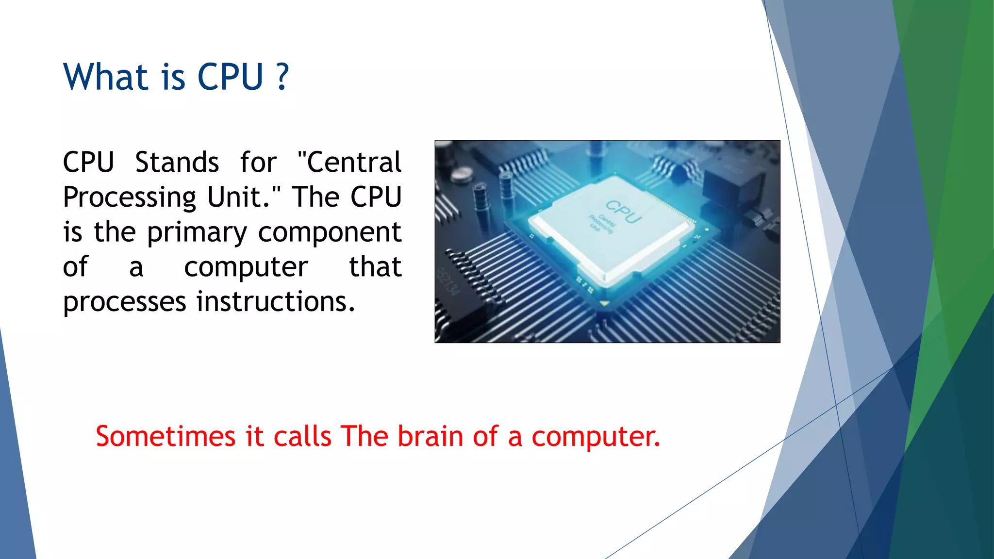 What is CPU ?
CPU Stands for "Central
Processing Unit." The CPU
is the primary component
of a computer that
processes instructions.
Sometimes it calls The brain of a computer.
 