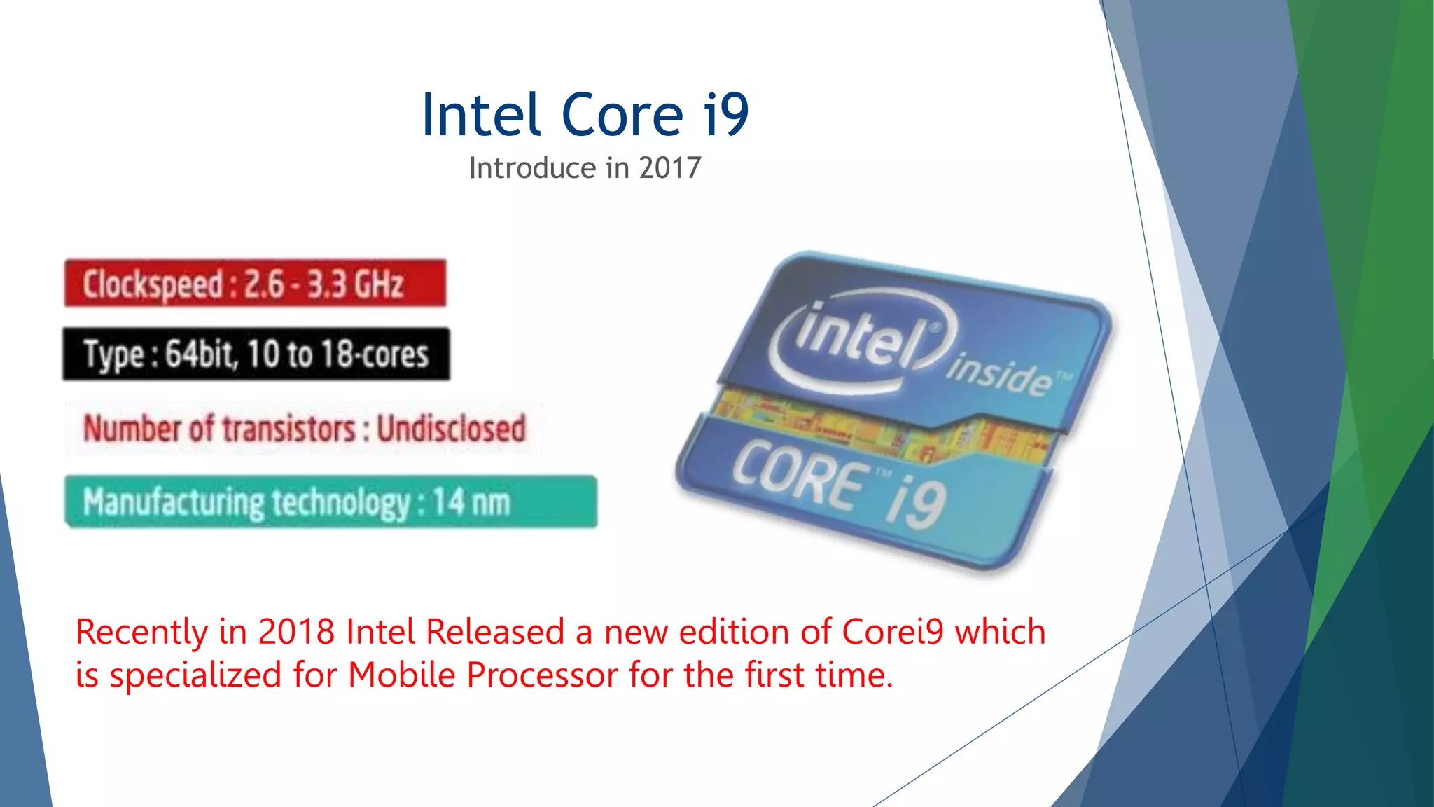 Intel Core i9
Introduce in 2017
Recently in 2018 Intel Released a new edition of Corei9 which
is specialized for Mobile Processor for the first time.
 