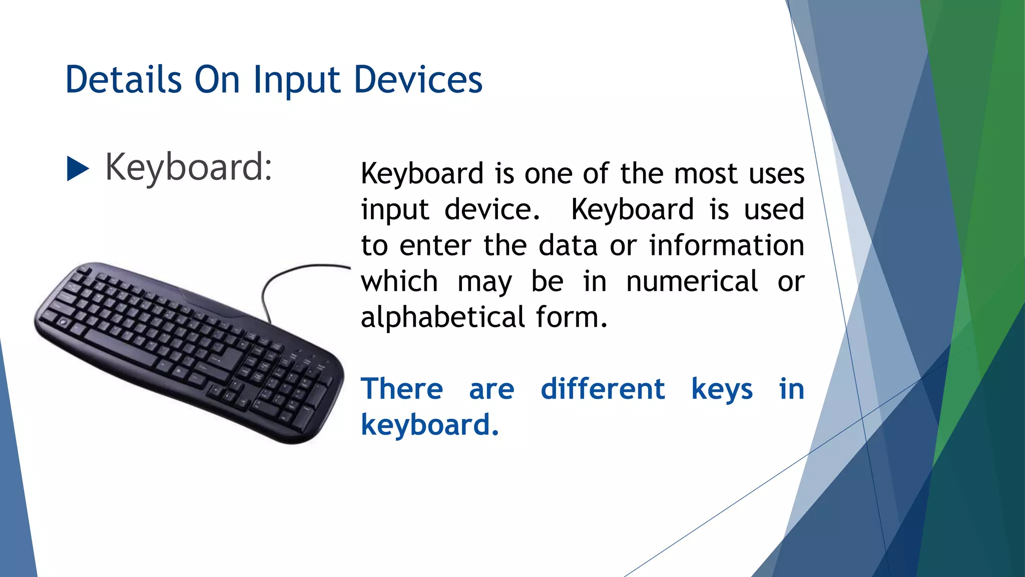 Details On Input Devices
 Keyboard: Keyboard is one of the most uses
input device. Keyboard is used
to enter the data or information
which may be in numerical or
alphabetical form.
There are different keys in
keyboard.
 