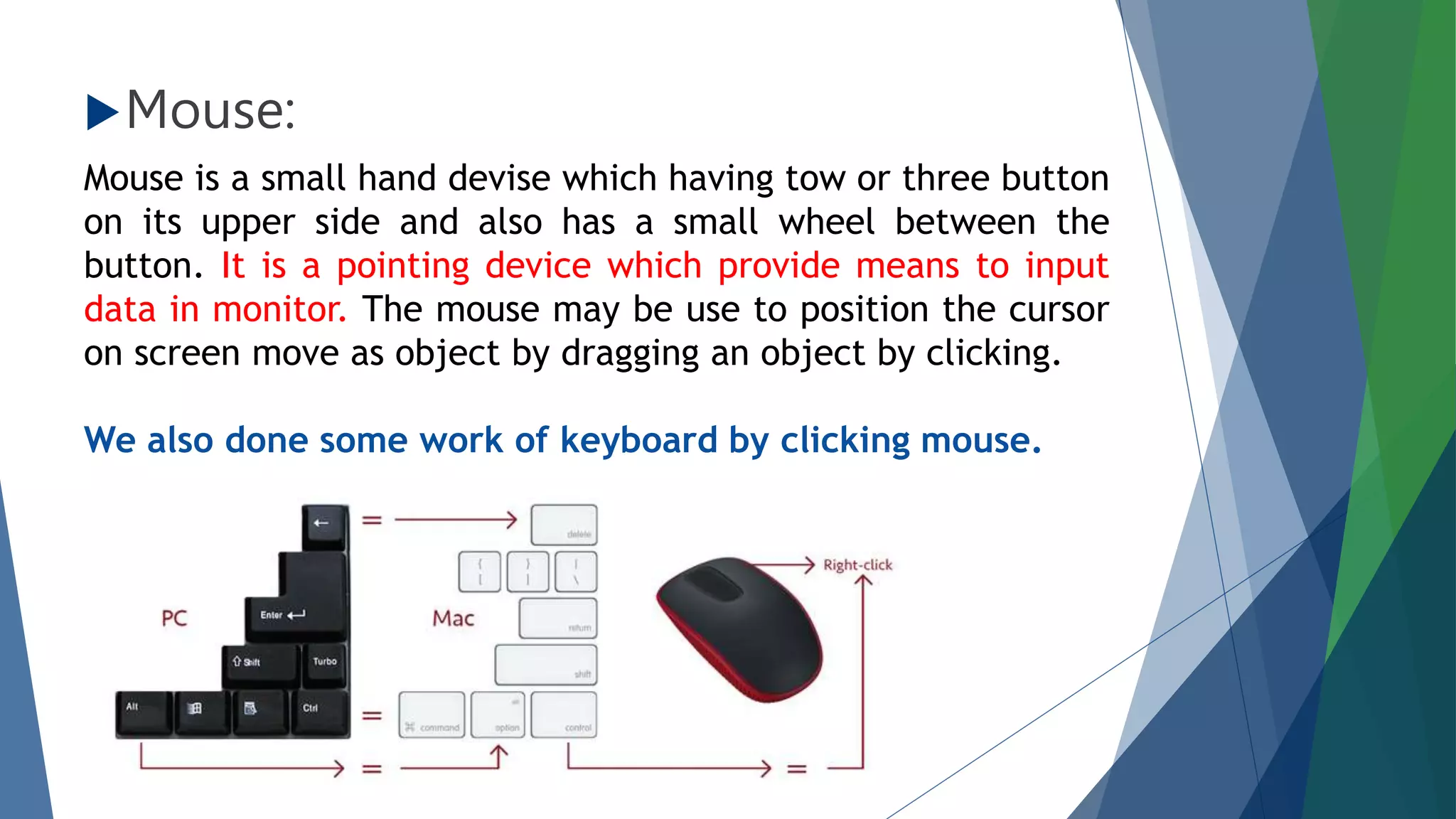 Mouse:
Mouse is a small hand devise which having tow or three button
on its upper side and also has a small wheel between the
button. It is a pointing device which provide means to input
data in monitor. The mouse may be use to position the cursor
on screen move as object by dragging an object by clicking.
We also done some work of keyboard by clicking mouse.
 