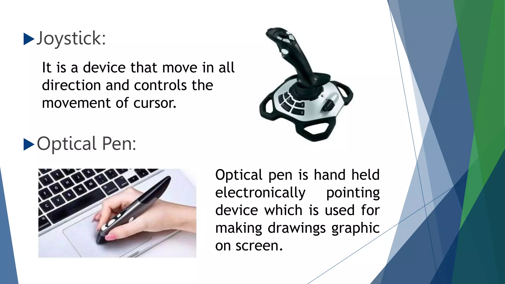 Joystick:
Optical Pen:
It is a device that move in all
direction and controls the
movement of cursor.
Optical pen is hand held
electronically pointing
device which is used for
making drawings graphic
on screen.
 