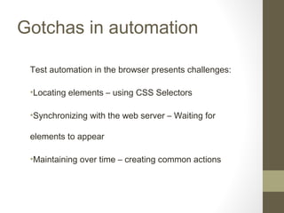 Gotchas in automation
Test automation in the browser presents challenges:
•Locating elements – using CSS Selectors
•Synchronizing with the web server – Waiting for
elements to appear
•Maintaining over time – creating common actions
 