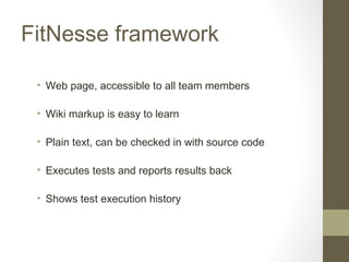 FitNesse framework
• Web page, accessible to all team members
• Wiki markup is easy to learn
• Plain text, can be checked in with source code
• Executes tests and reports results back
• Shows test execution history
 