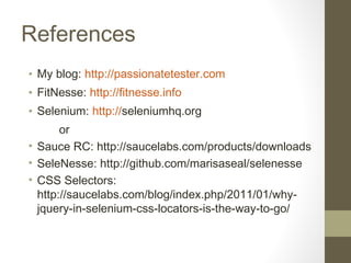 References
• My blog: http://passionatetester.com
• FitNesse: http://fitnesse.info
• Selenium: http://seleniumhq.org
or
• Sauce RC: http://saucelabs.com/products/downloads
• SeleNesse: http://github.com/marisaseal/selenesse
• CSS Selectors:
http://saucelabs.com/blog/index.php/2011/01/why-
jquery-in-selenium-css-locators-is-the-way-to-go/
 