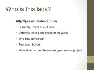 Who is this lady?
http://passionatetester.com
• Currently Tester at 42 Lines
• Software testing specialist for 10 years
• One-time developer
• Test team builder
• Maintainer on .net Selenesse open source project
 