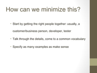 How can we minimize this?
• Start by getting the right people together: usually, a
customer/business person, developer, tester
• Talk through the details, come to a common vocabulary
• Specify as many examples as make sense
 