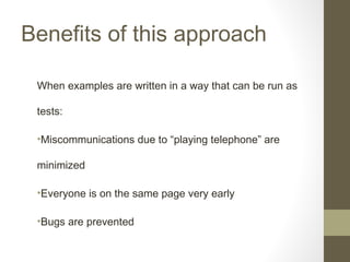Benefits of this approach
When examples are written in a way that can be run as
tests:
•Miscommunications due to “playing telephone” are
minimized
•Everyone is on the same page very early
•Bugs are prevented
 