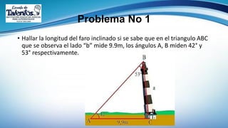 Problema No 1
• Hallar la longitud del faro inclinado si se sabe que en el triangulo ABC
que se observa el lado “b” mide 9.9m, los ángulos A, B miden 42° y
53° respectivamente.
 