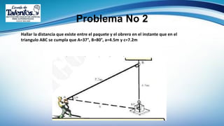 Problema No 2
Hallar la distancia que existe entre el paquete y el obrero en el instante que en el
triangulo ABC se cumpla que A=37°, B=80°, a=4.5m y c=7.2m
 