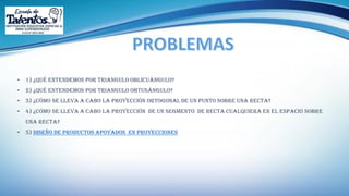 • 1) ¿Qué entendemos por triangulo oblicuángulo?
• 2) ¿Qué entendemos por triangulo obtusángulo?
• 3) ¿Cómo se lleva a cabo la proyección ortogonal de un punto sobre una recta?
• 4) ¿Cómo se lleva a cabo la proyección de un segmento de recta cualquiera en el espacio sobre
una recta?
• 5) diseño de productos apoyados en proyecciones
 
