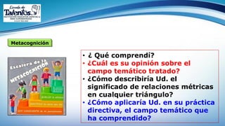 Metacognición
• ¿ Qué comprendí?
• ¿Cuál es su opinión sobre el
campo temático tratado?
• ¿Cómo describiría Ud. el
significado de relaciones métricas
en cualquier triángulo?
• ¿Cómo aplicaría Ud. en su práctica
directiva, el campo temático que
ha comprendido?
 