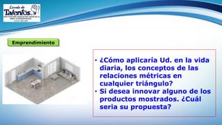 Emprendimiento
• ¿Cómo aplicaría Ud. en la vida
diaria, los conceptos de las
relaciones métricas en
cualquier triángulo?
• Si desea innovar alguno de los
productos mostrados. ¿Cuál
seria su propuesta?
 