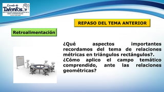 Retroalimentación
REPASO DEL TEMA ANTERIOR
¿Qué aspectos importantes
recordamos del tema de relaciones
métricas en triángulos rectángulos?.
¿Cómo aplico el campo temático
comprendido, ante las relaciones
geométricas?
 