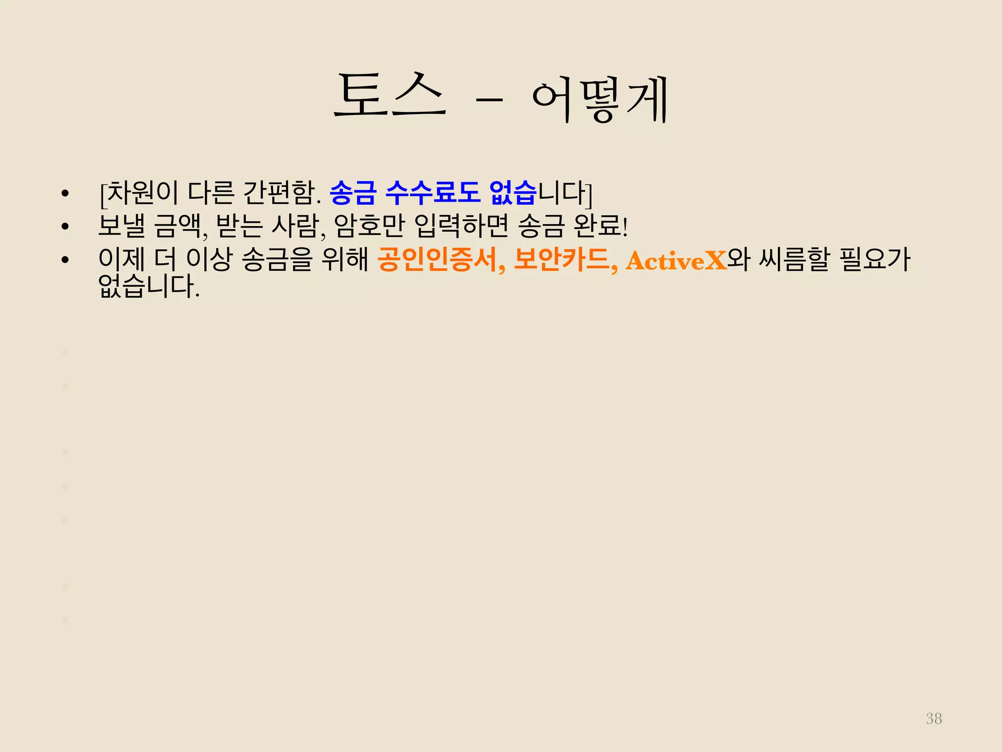 토스 – 어떻게
38
•  [차원이 다른 간편함. 송금 수수료도 없습니다]
•  보낼 금액, 받는 사람, 암호만 입력하면 송금 완료!
•  이제 더 이상 송금을 위해 공인인증서, 보안카드, ActiveX와 씨름할 필요가
없습니다.
•  [계좌번호를 모르시나요? 연락처로 송금하세요!]
•  받는 사람의 전화번호만 선택하면 문자 메시지를 통해 송금 완료!
•  [계좌번호는 아는데 입력하기가 귀찮으신가요? 1초면 됩니다]
•  계좌 정보가 포함된 메시지를 통째로 복사하면,
•  Toss가 계좌 정보만 걸러내어 자동으로 입력해드립니다.
•  [받는 사람은 Toss 앱 설치가 필요 없습니다]
•  앱 설치 없이도 받는 사람의 계좌로 '즉시' 입금됩니다.
 