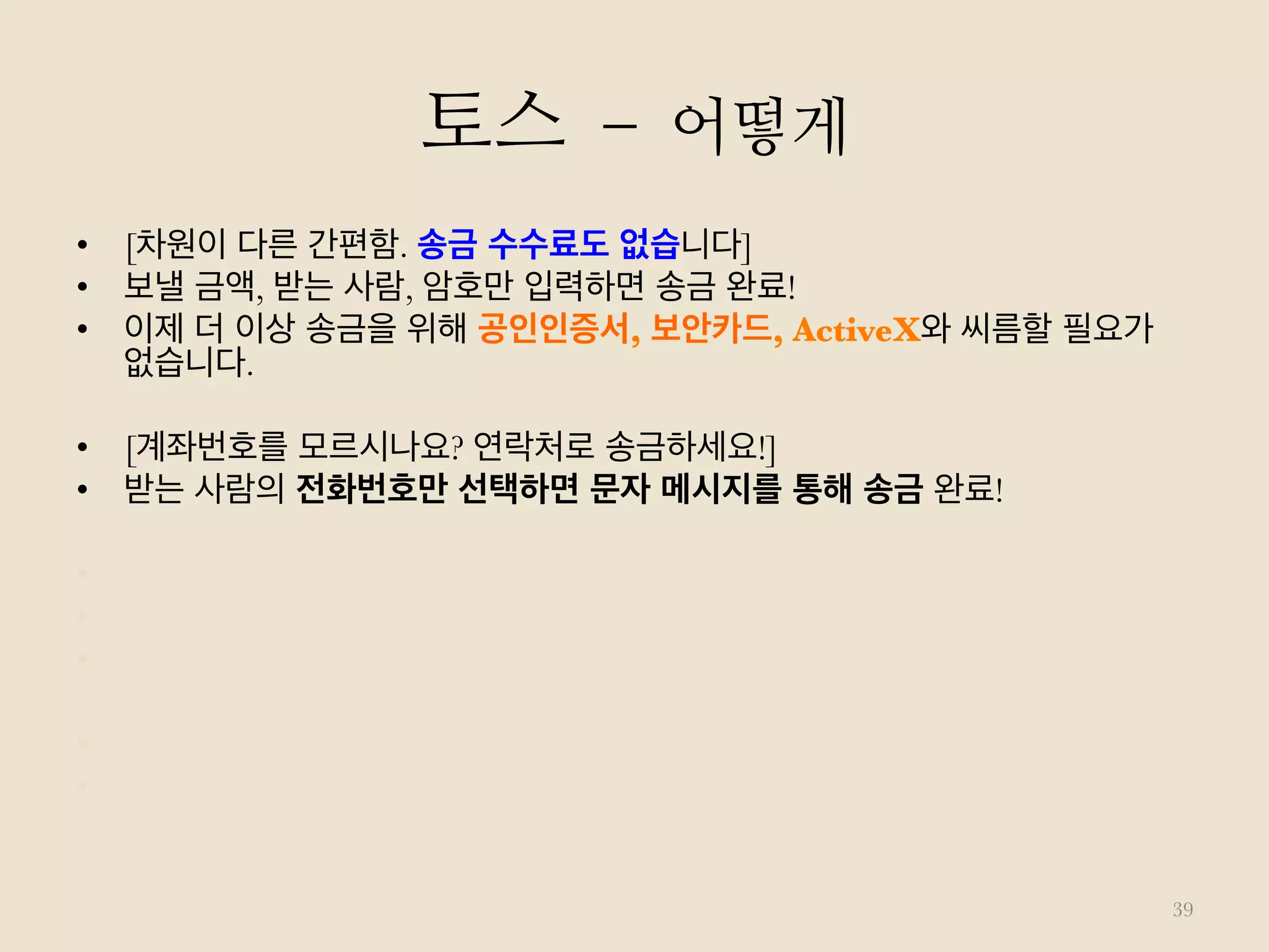 토스 – 어떻게
39
•  [차원이 다른 간편함. 송금 수수료도 없습니다]
•  보낼 금액, 받는 사람, 암호만 입력하면 송금 완료!
•  이제 더 이상 송금을 위해 공인인증서, 보안카드, ActiveX와 씨름할 필요가
없습니다.
•  [계좌번호를 모르시나요? 연락처로 송금하세요!]
•  받는 사람의 전화번호만 선택하면 문자 메시지를 통해 송금 완료!
•  [계좌번호는 아는데 입력하기가 귀찮으신가요? 1초면 됩니다]
•  계좌 정보가 포함된 메시지를 통째로 복사하면,
•  Toss가 계좌 정보만 걸러내어 자동으로 입력해드립니다.
•  [받는 사람은 Toss 앱 설치가 필요 없습니다]
•  앱 설치 없이도 받는 사람의 계좌로 '즉시' 입금됩니다.
 