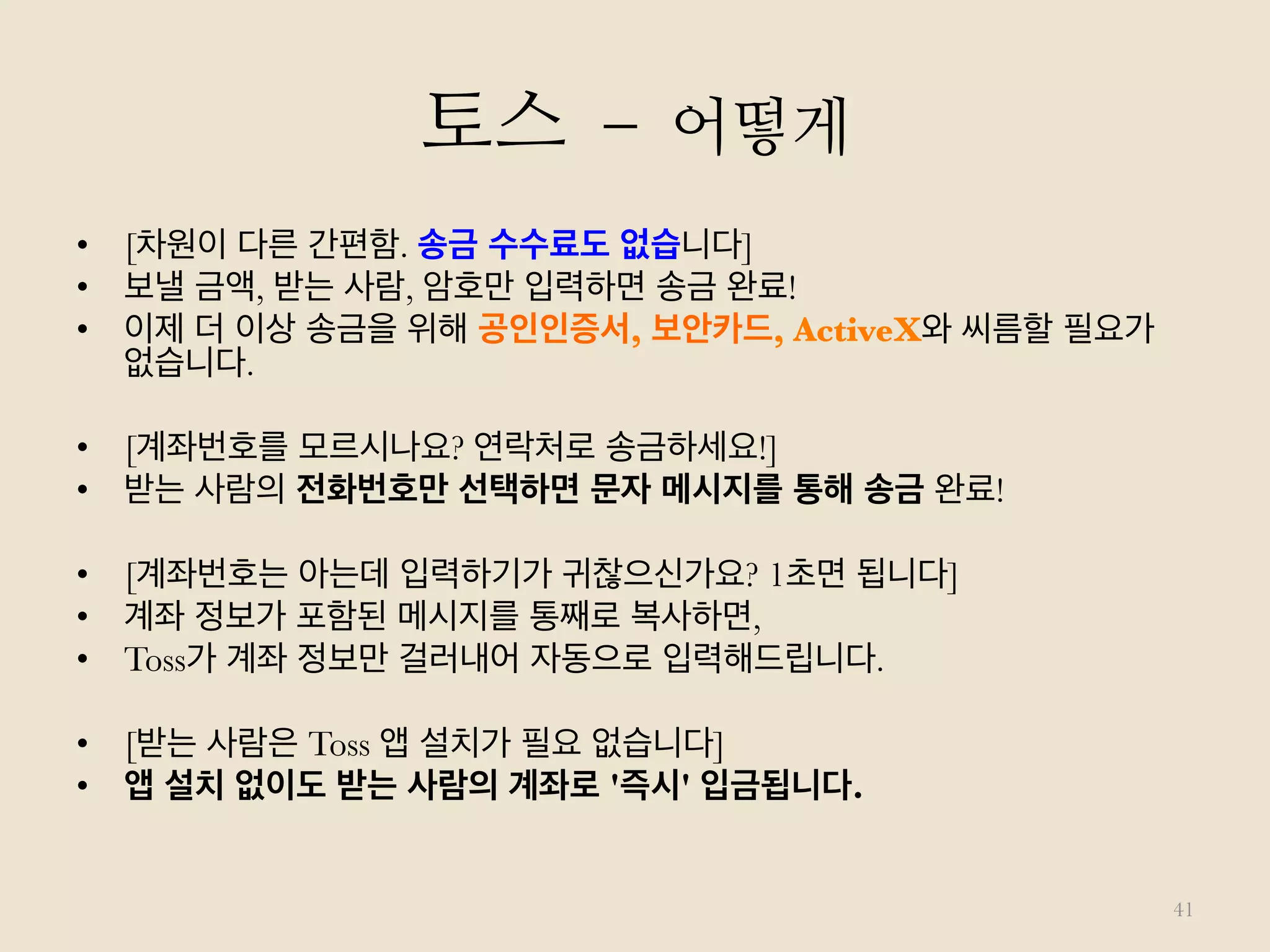 토스 – 어떻게
41
•  [차원이 다른 간편함. 송금 수수료도 없습니다]
•  보낼 금액, 받는 사람, 암호만 입력하면 송금 완료!
•  이제 더 이상 송금을 위해 공인인증서, 보안카드, ActiveX와 씨름할 필요가
없습니다.
•  [계좌번호를 모르시나요? 연락처로 송금하세요!]
•  받는 사람의 전화번호만 선택하면 문자 메시지를 통해 송금 완료!
•  [계좌번호는 아는데 입력하기가 귀찮으신가요? 1초면 됩니다]
•  계좌 정보가 포함된 메시지를 통째로 복사하면,
•  Toss가 계좌 정보만 걸러내어 자동으로 입력해드립니다.
•  [받는 사람은 Toss 앱 설치가 필요 없습니다]
•  앱 설치 없이도 받는 사람의 계좌로 '즉시' 입금됩니다.
 