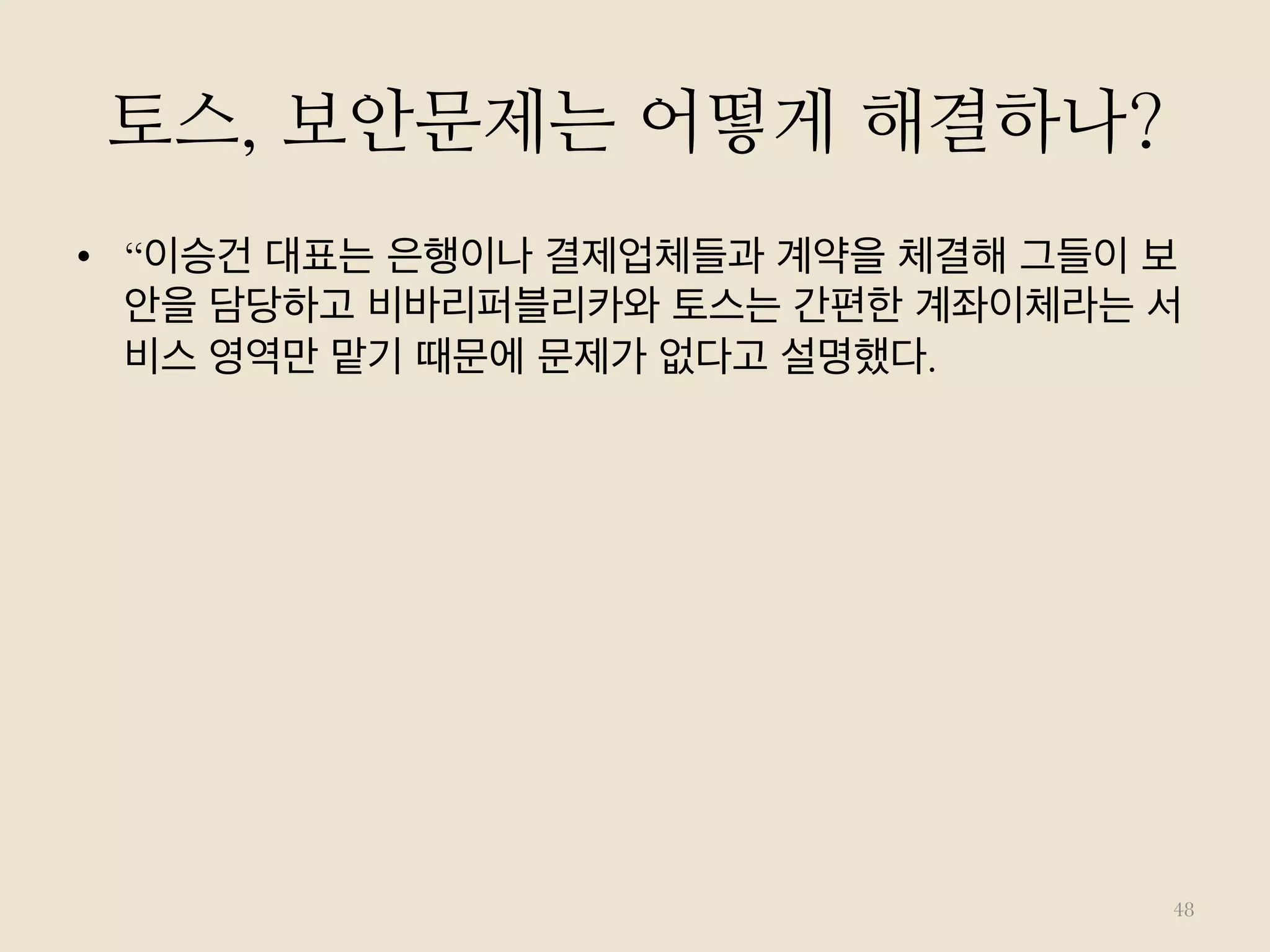 토스, 보안문제는 어떻게 해결하나?
•  “이승건 대표는 은행이나 결제업체들과 계약을 체결해 그들이 보
안을 담당하고 비바리퍼블리카와 토스는 간편한 계좌이체라는 서
비스 영역만 맡기 때문에 문제가 없다고 설명했다.
48
 