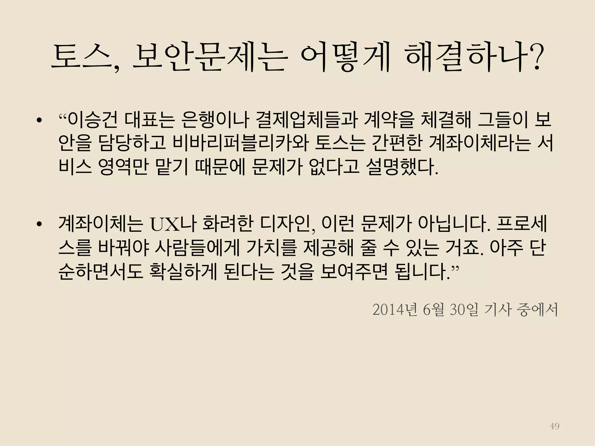 토스, 보안문제는 어떻게 해결하나?
•  “이승건 대표는 은행이나 결제업체들과 계약을 체결해 그들이 보
안을 담당하고 비바리퍼블리카와 토스는 간편한 계좌이체라는 서
비스 영역만 맡기 때문에 문제가 없다고 설명했다.
•  계좌이체는 UX나 화려한 디자인, 이런 문제가 아닙니다. 프로세
스를 바꿔야 사람들에게 가치를 제공해 줄 수 있는 거죠. 아주 단
순하면서도 확실하게 된다는 것을 보여주면 됩니다.”
49
2014년 6월 30일 기사 중에서
 