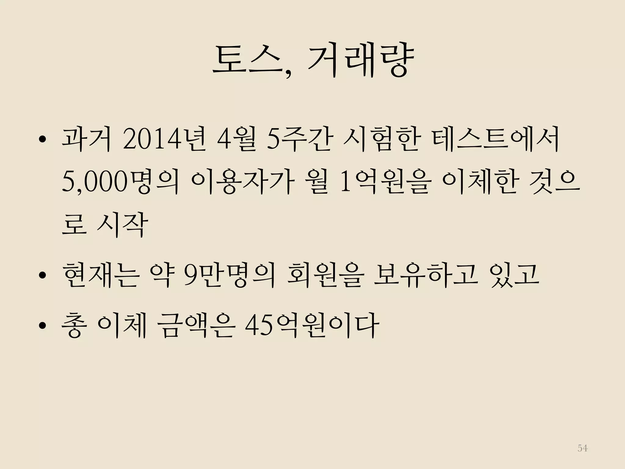 •  과거 2014년 4월 5주간 시험한 테스트에서
5,000명의 이용자가 월 1억원을 이체한 것으
로 시작
•  현재는 약 9만명의 회원을 보유하고 있고
•  총 이체 금액은 45억원이다
54
토스, 거래량
 
