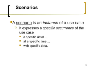 13
Scenarios
A scenario is an instance of a use case
 It expresses a specific occurrence of the
use case
 a specific actor ...
 at a specific time ...
 with specific data.
 