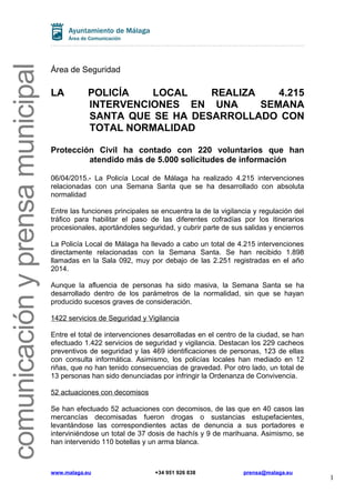 comunicaciónyprensamunicipal
Área de Seguridad
LA POLICÍA LOCAL REALIZA 4.215
INTERVENCIONES EN UNA SEMANA
SANTA QUE SE HA DESARROLLADO CON
TOTAL NORMALIDAD
Protección Civil ha contado con 220 voluntarios que han
atendido más de 5.000 solicitudes de información
06/04/2015.- La Policía Local de Málaga ha realizado 4.215 intervenciones
relacionadas con una Semana Santa que se ha desarrollado con absoluta
normalidad
Entre las funciones principales se encuentra la de la vigilancia y regulación del
tráfico para habilitar el paso de las diferentes cofradías por los itinerarios
procesionales, aportándoles seguridad, y cubrir parte de sus salidas y encierros
La Policía Local de Málaga ha llevado a cabo un total de 4.215 intervenciones
directamente relacionadas con la Semana Santa. Se han recibido 1.898
llamadas en la Sala 092, muy por debajo de las 2.251 registradas en el año
2014.
Aunque la afluencia de personas ha sido masiva, la Semana Santa se ha
desarrollado dentro de los parámetros de la normalidad, sin que se hayan
producido sucesos graves de consideración.
1422 servicios de Seguridad y Vigilancia
Entre el total de intervenciones desarrolladas en el centro de la ciudad, se han
efectuado 1.422 servicios de seguridad y vigilancia. Destacan los 229 cacheos
preventivos de seguridad y las 469 identificaciones de personas, 123 de ellas
con consulta informática. Asimismo, los policías locales han mediado en 12
riñas, que no han tenido consecuencias de gravedad. Por otro lado, un total de
13 personas han sido denunciadas por infringir la Ordenanza de Convivencia.
52 actuaciones con decomisos
Se han efectuado 52 actuaciones con decomisos, de las que en 40 casos las
mercancías decomisadas fueron drogas o sustancias estupefacientes,
levantándose las correspondientes actas de denuncia a sus portadores e
interviniéndose un total de 37 dosis de hachís y 9 de marihuana. Asimismo, se
han intervenido 110 botellas y un arma blanca.
www.malaga.eu +34 951 926 838 prensa@malaga.eu
1
 