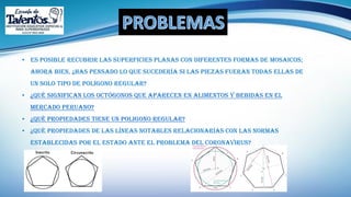 • Es posible recubrir las superficies planas con diferentes formas de mosaicos;
ahora bien, ¿has pensado lo que sucedería si las piezas fueran todas ellas de
un solo tipo de polígono regular?
• ¿Qué significan los octógonos que aparecen en alimentos y bebidas EN EL
MERCADO PERUANO?
• ¿Qué PROPIEDADES TIENE UN POLIGONO REGULAR?
• ¿Qué propiedades de las líneas notables relacionarías con las normas
establecidas por el estado ante el problema del coronavirus?
 