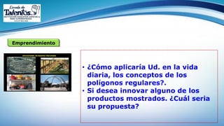 Emprendimiento
• ¿Cómo aplicaría Ud. en la vida
diaria, los conceptos de los
polígonos regulares?.
• Si desea innovar alguno de los
productos mostrados. ¿Cuál seria
su propuesta?
 