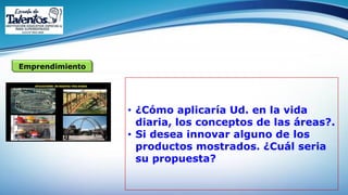 Emprendimiento
• ¿Cómo aplicaría Ud. en la vida
diaria, los conceptos de las áreas?.
• Si desea innovar alguno de los
productos mostrados. ¿Cuál seria
su propuesta?
 
