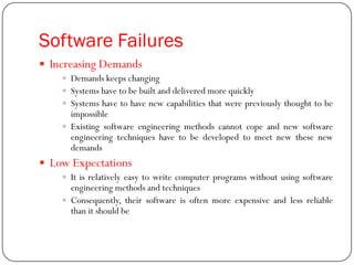 Software Failures
 Increasing Demands
 Demands keeps changing
 Systems have to be built and delivered more quickly
 Systems have to have new capabilities that were previously thought to be
impossible
 Existing software engineering methods cannot cope and new software
engineering techniques have to be developed to meet new these new
demands
 Low Expectations
 It is relatively easy to write computer programs without using software
engineering methods and techniques
 Consequently, their software is often more expensive and less reliable
than it should be
 