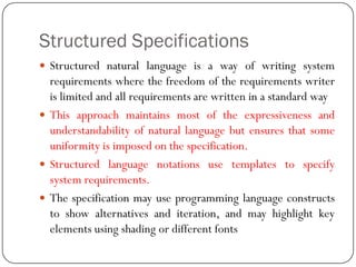 Structured Specifications
 Structured natural language is a way of writing system
requirements where the freedom of the requirements writer
is limited and all requirements are written in a standard way
 This approach maintains most of the expressiveness and
understandability of natural language but ensures that some
uniformity is imposed on the specification.
 Structured language notations use templates to specify
system requirements.
 The specification may use programming language constructs
to show alternatives and iteration, and may highlight key
elements using shading or different fonts
 