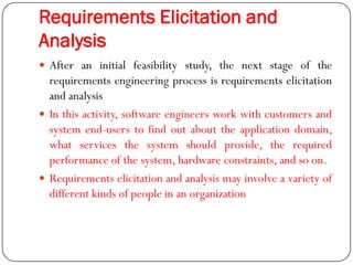 Requirements Elicitation and
Analysis
 After an initial feasibility study, the next stage of the
requirements engineering process is requirements elicitation
and analysis
 In this activity, software engineers work with customers and
system end-users to find out about the application domain,
what services the system should provide, the required
performance of the system, hardware constraints, and so on.
 Requirements elicitation and analysis may involve a variety of
different kinds of people in an organization
 
