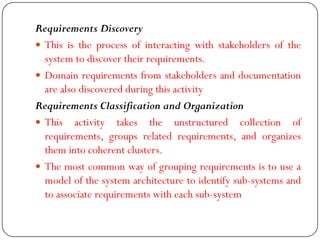 Requirements Discovery
 This is the process of interacting with stakeholders of the
system to discover their requirements.
 Domain requirements from stakeholders and documentation
are also discovered during this activity
Requirements Classification and Organization
 This activity takes the unstructured collection of
requirements, groups related requirements, and organizes
them into coherent clusters.
 The most common way of grouping requirements is to use a
model of the system architecture to identify sub-systems and
to associate requirements with each sub-system
 