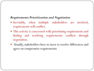 Requirements Prioritization and Negotiation
 Inevitably, when multiple stakeholders are involved,
requirements will conflict.
 This activity is concerned with prioritizing requirements and
finding and resolving requirements conflicts through
negotiation.
 Usually, stakeholders have to meet to resolve differences and
agree on compromise requirements
 