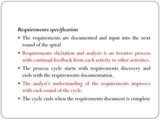 Requirements specification
 The requirements are documented and input into the next
round of the spiral
 Requirements elicitation and analysis is an iterative process
with continual feedback from each activity to other activities.
 The process cycle starts with requirements discovery and
ends with the requirements documentation.
 The analyst‘s understanding of the requirements improves
with each round of the cycle.
 The cycle ends when the requirements document is complete
 