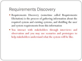 Requirements Discovery
 Requirements Discovery (sometime called Requirements
Elicitation) is the process of gathering information about the
required system and existing systems, and distilling the user
and system requirements from this information
 You interact with stakeholders through interviews and
observation and you may use scenarios and prototypes to
help stakeholders understand what the system will be like.
 