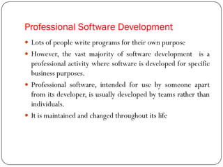 Professional Software Development
 Lots of people write programs for their own purpose
 However, the vast majority of software development is a
professional activity where software is developed for specific
business purposes.
 Professional software, intended for use by someone apart
from its developer, is usually developed by teams rather than
individuals.
 It is maintained and changed throughout its life
 