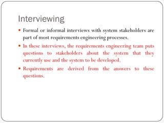 Interviewing
 Formal or informal interviews with system stakeholders are
part of most requirements engineering processes.
 In these interviews, the requirements engineering team puts
questions to stakeholders about the system that they
currently use and the system to be developed.
 Requirements are derived from the answers to these
questions.
 