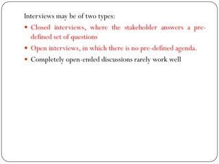 Interviews may be of two types:
 Closed interviews, where the stakeholder answers a pre-
defined set of questions
 Open interviews, in which there is no pre-defined agenda.
 Completely open-ended discussions rarely work well
 