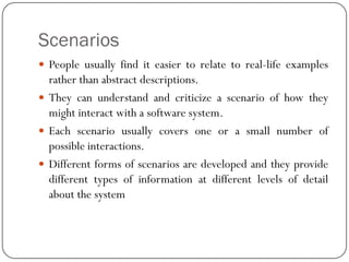 Scenarios
 People usually find it easier to relate to real-life examples
rather than abstract descriptions.
 They can understand and criticize a scenario of how they
might interact with a software system.
 Each scenario usually covers one or a small number of
possible interactions.
 Different forms of scenarios are developed and they provide
different types of information at different levels of detail
about the system
 