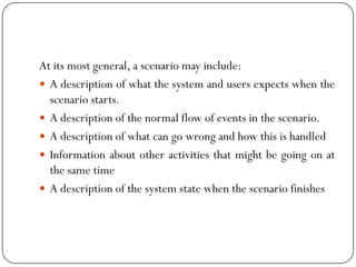 At its most general, a scenario may include:
 A description of what the system and users expects when the
scenario starts.
 A description of the normal flow of events in the scenario.
 A description of what can go wrong and how this is handled
 Information about other activities that might be going on at
the same time
 A description of the system state when the scenario finishes
 