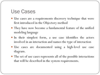 Use Cases
 Use cases are a requirements discovery technique that were
first introduced in the Objectory method
 They have now become a fundamental feature of the unified
modeling language
 In their simplest form, a use case identifies the actors
involved in an interaction and names the type of interaction
 Use cases are documented using a high-level use case
diagram.
 The set of use cases represents all of the possible interactions
that will be described in the system requirements.
 
