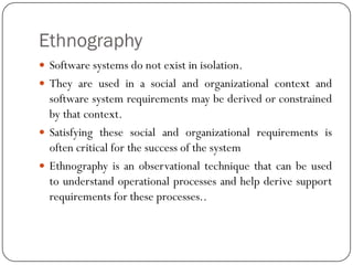 Ethnography
 Software systems do not exist in isolation.
 They are used in a social and organizational context and
software system requirements may be derived or constrained
by that context.
 Satisfying these social and organizational requirements is
often critical for the success of the system
 Ethnography is an observational technique that can be used
to understand operational processes and help derive support
requirements for these processes..
 