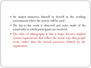  An analyst immerses himself or herself in the working
environment where the system will be used.
 The day-to-day work is observed and notes made of the
actual tasks in which participants are involved.
 The value of ethnography is that it helps discover implicit
system requirements that reflect the actual ways that people
work, rather than the formal processes defined by the
organization
 
