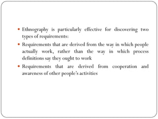  Ethnography is particularly effective for discovering two
types of requirements:
 Requirements that are derived from the way in which people
actually work, rather than the way in which process
definitions say they ought to work
 Requirements that are derived from cooperation and
awareness of other people‘s activities
 